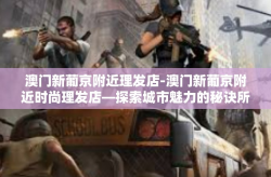 澳门新葡京附近理发店-澳门新葡京附近时尚理发店—探索城市魅力的秘诀所在-澳门新葡京附近理发店