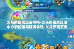 义乌新葡京足浴价格-义乌新葡京足浴中心的价格与服务体验-义乌新葡京足浴价格