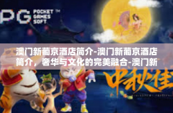 澳门新葡京酒店简介-澳门新葡京酒店简介，奢华与文化的完美融合-澳门新葡京酒店简介