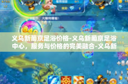 义乌新葡京足浴价格-义乌新葡京足浴中心，服务与价格的完美融合-义乌新葡京足浴价格