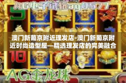 澳门新葡京附近理发店-澳门新葡京附近时尚造型屋—精选理发店的完美融合之旅-澳门新葡京附近理发店