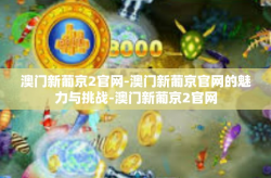 澳门新葡京2官网-澳门新葡京官网的魅力与挑战-澳门新葡京2官网