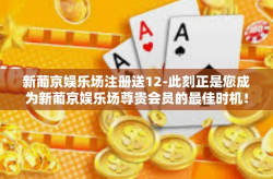 新葡京娱乐场注册送12-此刻正是您成为新葡京娱乐场尊贵会员的最佳时机！让我们携手共创辉煌未来，共享娱乐盛宴！快来注册新葡京娱乐场吧！迎接您的将是价值高达十二点的大礼包以及无限精彩的世界！新葡京娱乐场注册送12