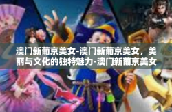 澳门新葡京美女-澳门新葡京美女，美丽与文化的独特魅力-澳门新葡京美女