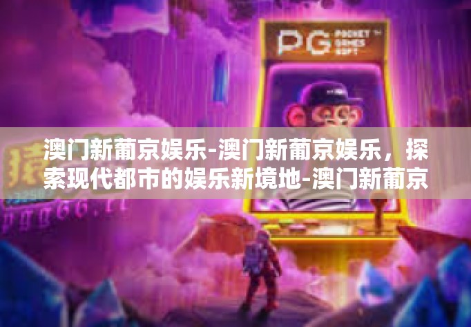 澳门新葡京娱乐-澳门新葡京娱乐，探索现代都市的娱乐新境地-澳门新葡京娱乐