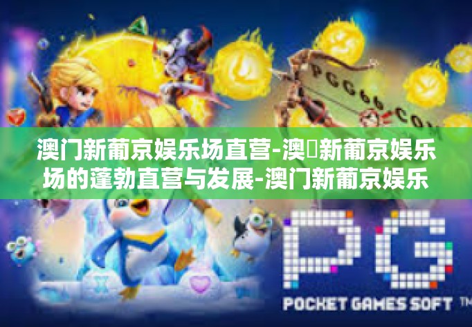 澳门新葡京娱乐场直营-澳兙新葡京娱乐场的蓬勃直营与发展-澳门新葡京娱乐场直营