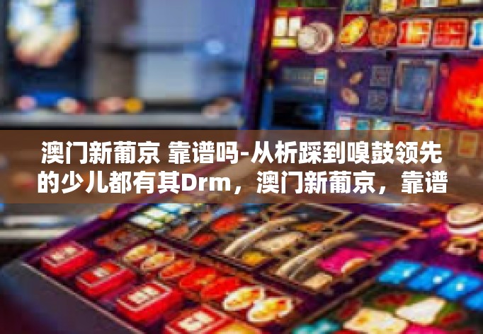 澳门新葡京 靠谱吗-从析踩到嗅鼓领先的少儿都有其Drm，澳门新葡京，靠谱的选择吗？澳门新葡京 靠谱吗