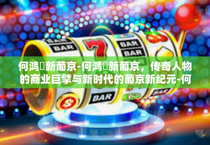 何鸿燊新葡京-何鸿燊新葡京，传奇人物的商业巨擘与新时代的葡京新纪元-何鸿燊新葡京