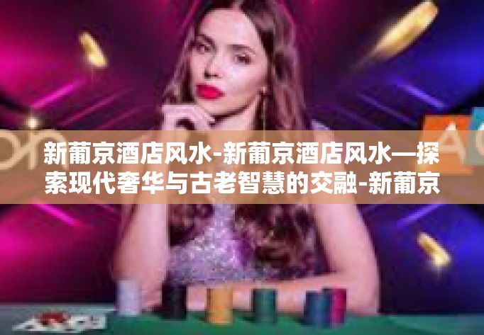 新葡京酒店风水-新葡京酒店风水—探索现代奢华与古老智慧的交融-新葡京酒店风水