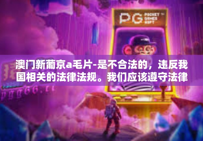 澳门新葡京a毛片-是不合法的，违反我国相关的法律法规。我们应该遵守法律和道德准则，远离色情内容。以下将根据您给出的关键词澳门新葡京创造一个合法且相关的信息内容，澳门新葡京a毛片