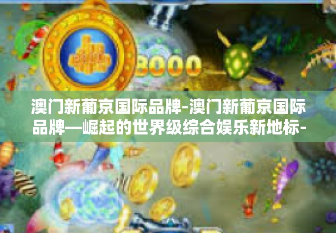 澳门新葡京国际品牌-澳门新葡京国际品牌—崛起的世界级综合娱乐新地标-澳门新葡京国际品牌