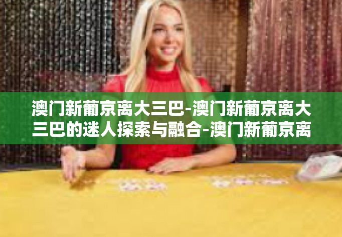 澳门新葡京离大三巴-澳门新葡京离大三巴的迷人探索与融合-澳门新葡京离大三巴 澳门新葡京离大三巴-澳门新葡京离大三巴的迷人探索与融合-澳门新葡京离大三巴