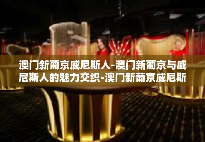 澳门新葡京威尼斯人-澳门新葡京与威尼斯人的魅力交织-澳门新葡京威尼斯人