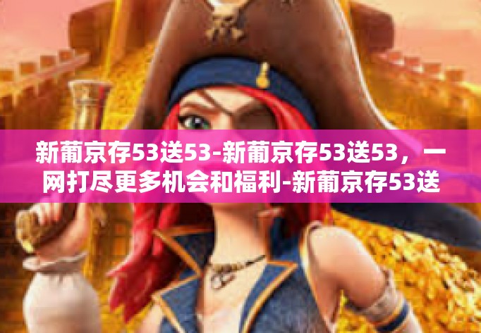 新葡京存53送53-新葡京存53送53，一网打尽更多机会和福利-新葡京存53送53