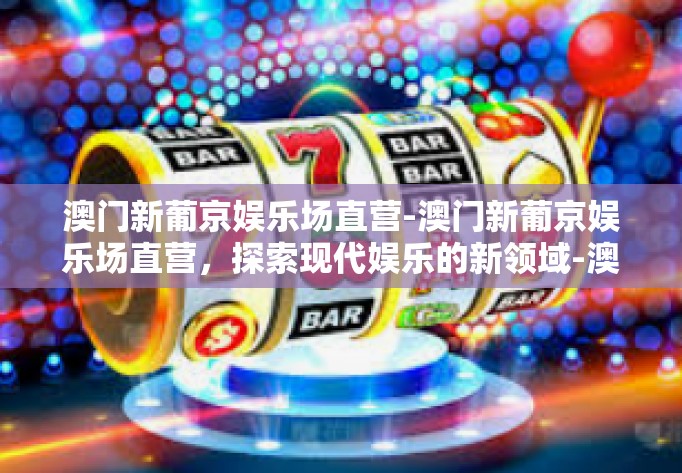 澳门新葡京娱乐场直营-澳门新葡京娱乐场直营，探索现代娱乐的新领域-澳门新葡京娱乐场直营