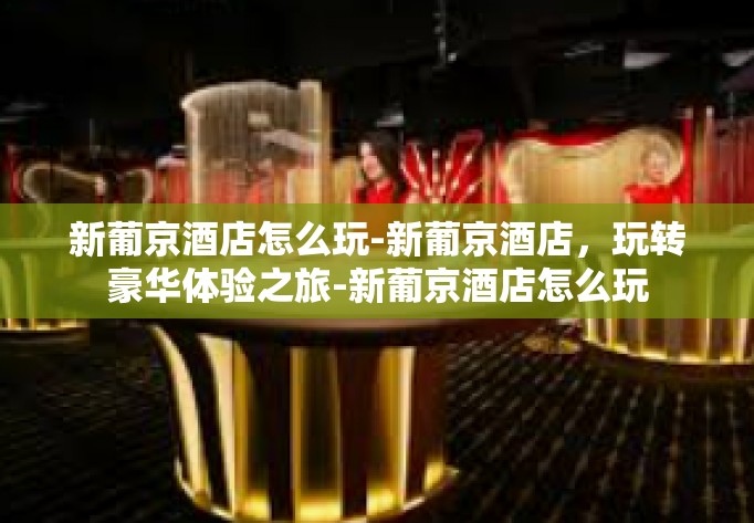 新葡京酒店怎么玩-新葡京酒店，玩转豪华体验之旅-新葡京酒店怎么玩