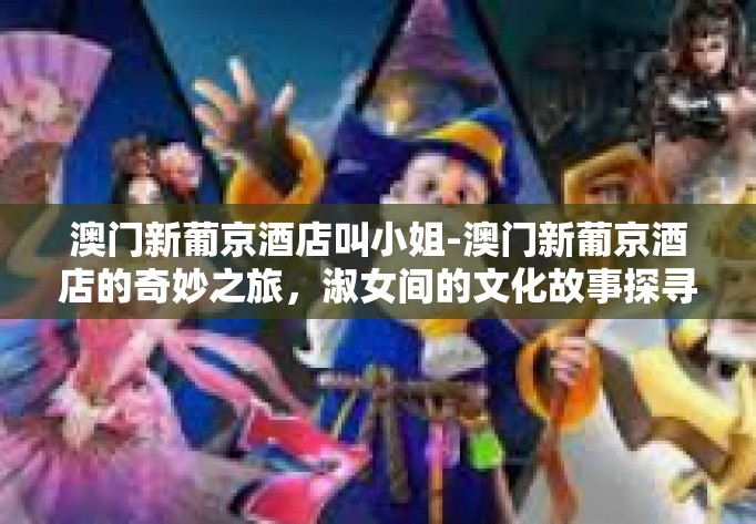 澳门新葡京酒店叫小姐-澳门新葡京酒店的奇妙之旅，淑女间的文化故事探寻-澳门新葡京酒店叫小姐
