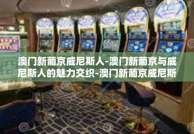 澳门新葡京威尼斯人-澳门新葡京与威尼斯人的魅力交织-澳门新葡京威尼斯人