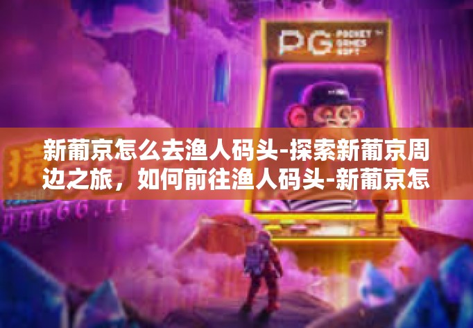 新葡京怎么去渔人码头-探索新葡京周边之旅，如何前往渔人码头-新葡京怎么去渔人码头