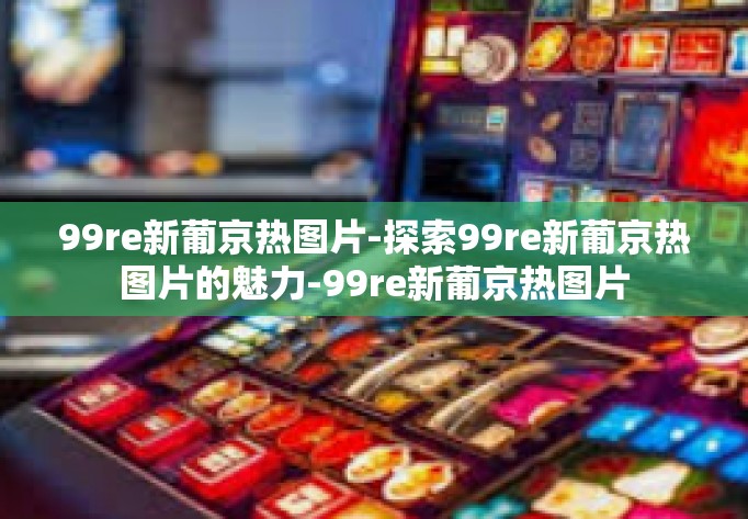 99re新葡京热图片-探索99re新葡京热图片的魅力-99re新葡京热图片