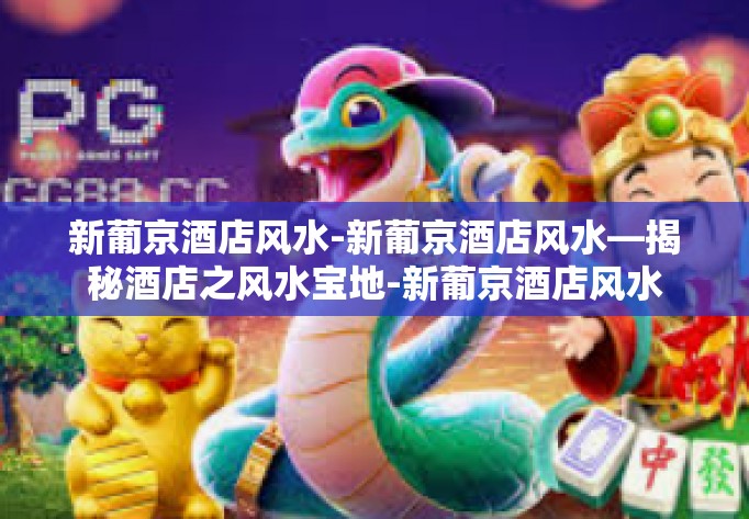 新葡京酒店风水-新葡京酒店风水—揭秘酒店之风水宝地-新葡京酒店风水