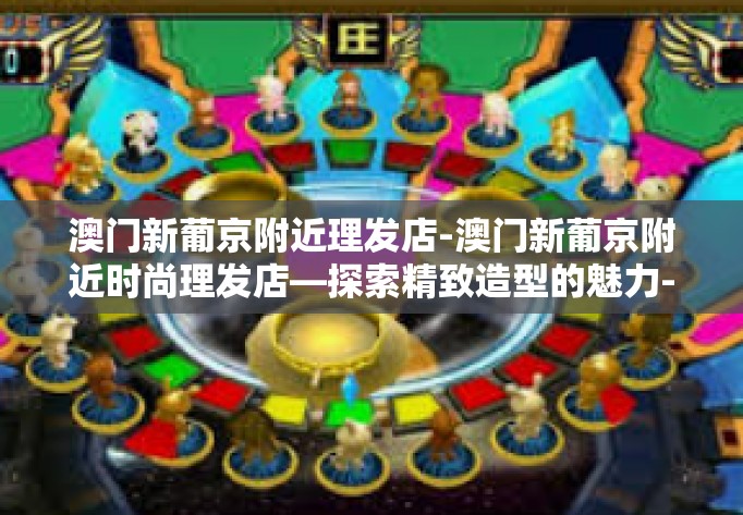 澳门新葡京附近理发店-澳门新葡京附近时尚理发店—探索精致造型的魅力-澳门新葡京附近理发店