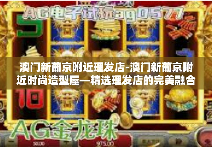 澳门新葡京附近理发店-澳门新葡京附近时尚造型屋—精选理发店的完美融合之旅-澳门新葡京附近理发店
