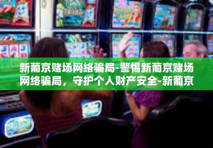 新葡京赌场网络骗局-警惕新葡京赌场网络骗局，守护个人财产安全-新葡京赌场网络骗局