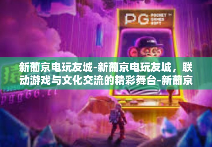 新葡京电玩友城-新葡京电玩友城，联动游戏与文化交流的精彩舞台-新葡京电玩友城