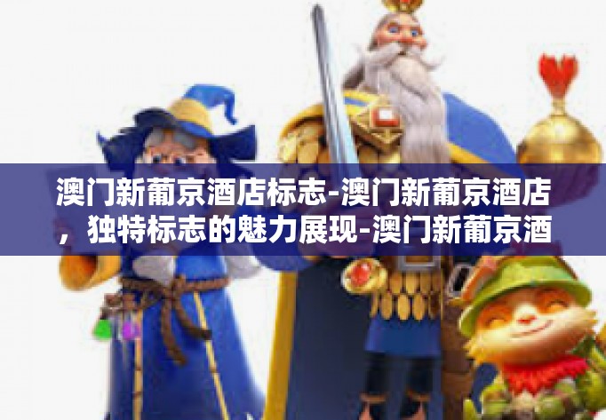 澳门新葡京酒店标志-澳门新葡京酒店，独特标志的魅力展现-澳门新葡京酒店标志