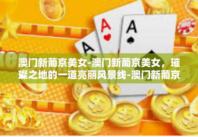 澳门新葡京美女-澳门新葡京美女，璀璨之地的一道亮丽风景线-澳门新葡京美女