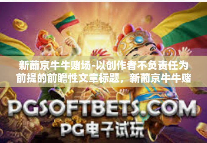 新葡京牛牛赌场-以创作者不负责任为前提的前瞻性文章标题,新葡京牛牛赌场,探索现代网络娱乐的新领域。以下内容仅供参考,并不鼓励任何形式的赌博行为。新葡京牛牛赌场 新葡京牛牛赌场-以创作者不负责任为前提的前瞻性文章标题,新葡京牛牛赌场,探索现代网络娱乐的新领域。以下内容仅供参考,并不鼓励任何形式的赌博行为。新葡京牛牛赌场