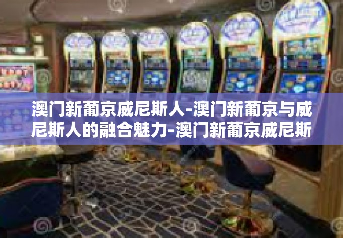 澳门新葡京威尼斯人-澳门新葡京与威尼斯人的融合魅力-澳门新葡京威尼斯人