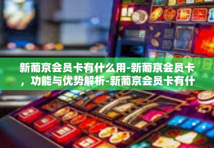 新葡京会员卡有什么用-新葡京会员卡,功能与优势解析-新葡京会员卡有什么用 新葡京会员卡有什么用-新葡京会员卡,功能与优势解析-新葡京会员卡有什么用